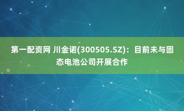 第一配资网 川金诺(300505.SZ)：目前未与固态电池公司开展合作