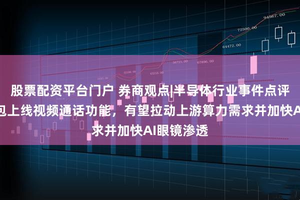 股票配资平台门户 券商观点|半导体行业事件点评：字节豆包上线视频通话功能，有望拉动上游算力需求并加快AI眼镜渗透