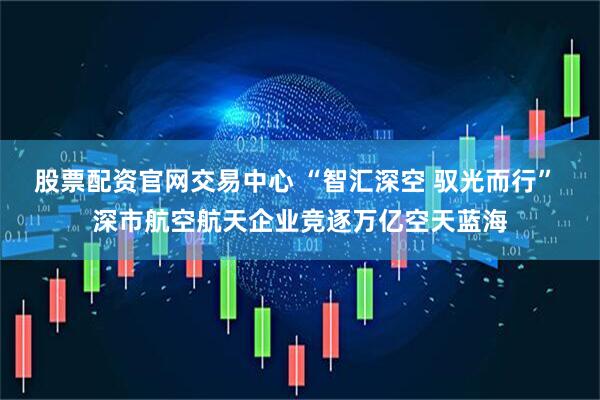 股票配资官网交易中心 “智汇深空 驭光而行” 深市航空航天企业竞逐万亿空天蓝海