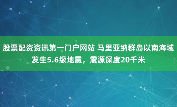 股票配资资讯第一门户网站 马里亚纳群岛以南海域发生5.6级地震，震源深度20千米