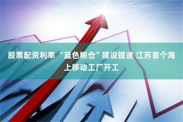 股票配资利率 “蓝色粮仓”建设提速 江苏首个海上移动工厂开工