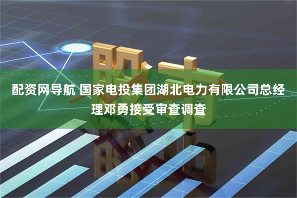 配资网导航 国家电投集团湖北电力有限公司总经理邓勇接受审查调查
