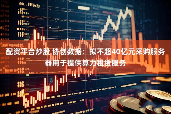 配资平台炒股 协创数据：拟不超40亿元采购服务器用于提供算力租赁服务