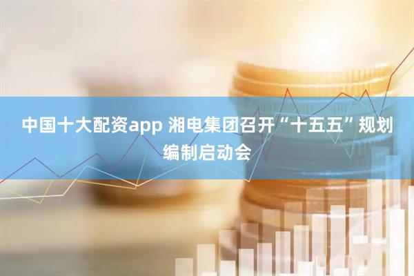 中国十大配资app 湘电集团召开“十五五”规划编制启动会