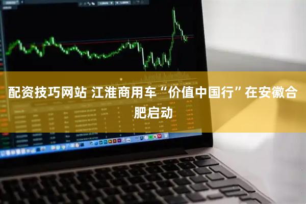 配资技巧网站 江淮商用车“价值中国行”在安徽合肥启动