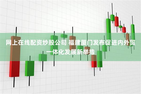 网上在线配资炒股公司 福建厦门发布促进内外贸一体化发展新举措