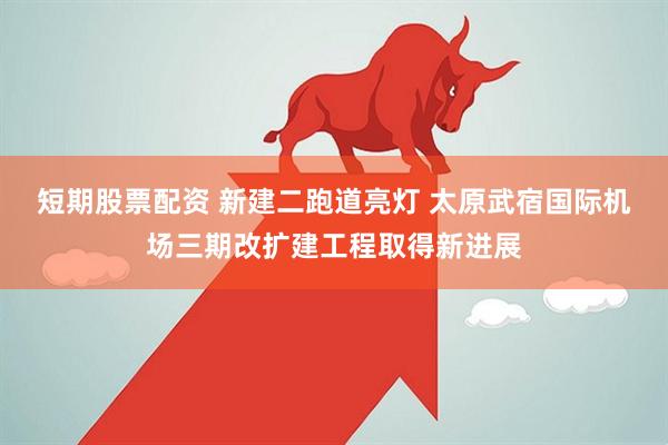 短期股票配资 新建二跑道亮灯 太原武宿国际机场三期改扩建工程取得新进展