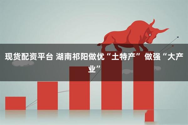 现货配资平台 湖南祁阳做优“土特产” 做强“大产业”