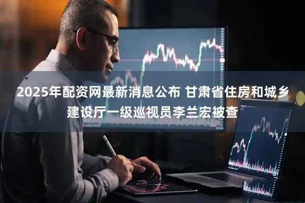2025年配资网最新消息公布 甘肃省住房和城乡建设厅一级巡视员李兰宏被查