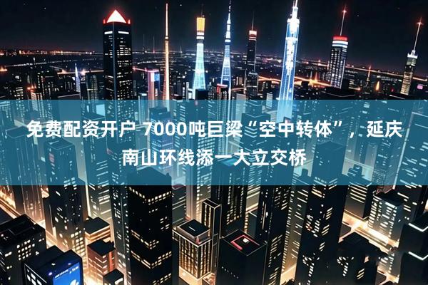 免费配资开户 7000吨巨梁“空中转体”，延庆南山环线添一大立交桥
