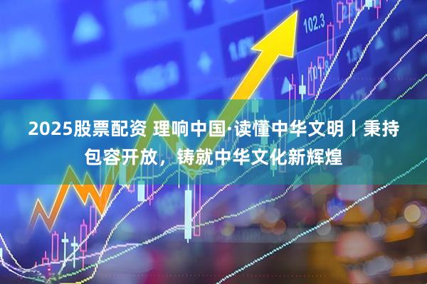 2025股票配资 理响中国·读懂中华文明丨秉持包容开放，铸就中华文化新辉煌