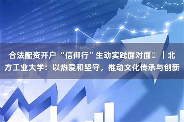 合法配资开户 “信仰行”生动实践面对面⑰｜北方工业大学：以热爱和坚守，推动文化传承与创新