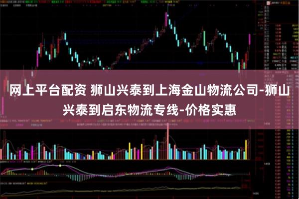 网上平台配资 狮山兴泰到上海金山物流公司-狮山兴泰到启东物流专线-价格实惠