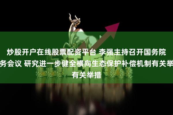 炒股开户在线股票配资平台 李强主持召开国务院常务会议 研究进一步健全横向生态保护补偿机制有关举措