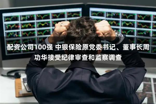 配资公司100强 中银保险原党委书记、董事长周功华接受纪律审查和监察调查