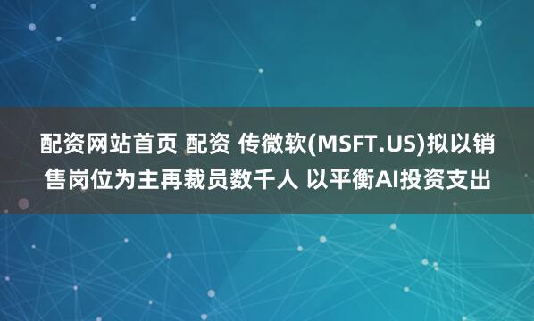 配资网站首页 配资 传微软(MSFT.US)拟以销售岗位为主再裁员数千人 以平衡AI投资支出