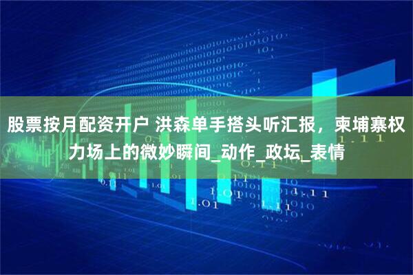 股票按月配资开户 洪森单手搭头听汇报，柬埔寨权力场上的微妙瞬间_动作_政坛_表情