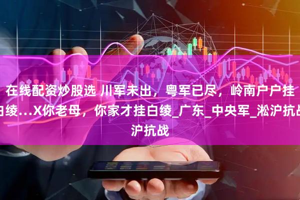 在线配资炒股选 川军未出，粤军已尽，岭南户户挂白绫…X你老母，你家才挂白绫_广东_中央军_淞沪抗战