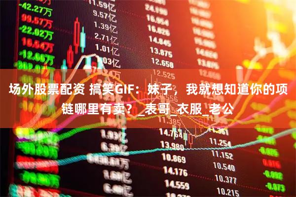场外股票配资 搞笑GIF：妹子，我就想知道你的项链哪里有卖？_表哥_衣服_老公