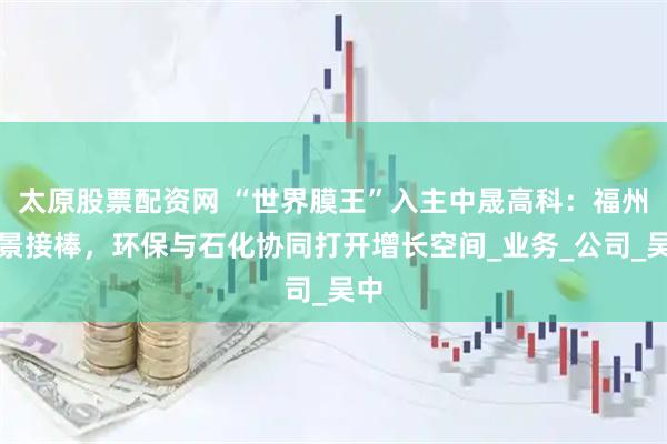 太原股票配资网 “世界膜王”入主中晟高科：福州千景接棒，环保与石化协同打开增长空间_业务_公司_吴中