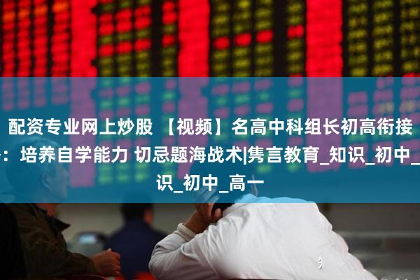 配资专业网上炒股 【视频】名高中科组长初高衔接攻略：培养自学能力 切忌题海战术|隽言教育_知识_初中_高一
