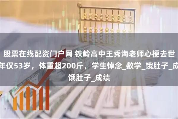 股票在线配资门户网 铁岭高中王秀海老师心梗去世，年仅53岁，体重超200斤，学生悼念_数学_饿肚子_成绩