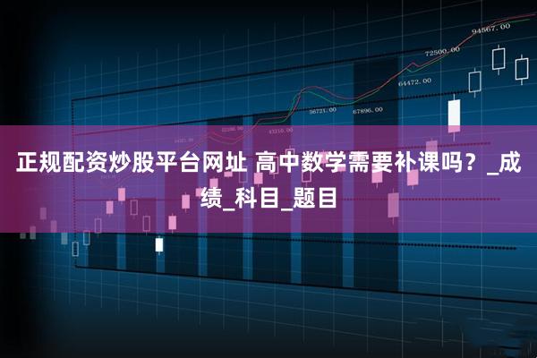 正规配资炒股平台网址 高中数学需要补课吗？_成绩_科目_题目