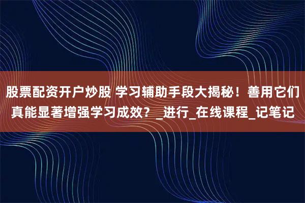 股票配资开户炒股 学习辅助手段大揭秘！善用它们真能显著增强学习成效？_进行_在线课程_记笔记