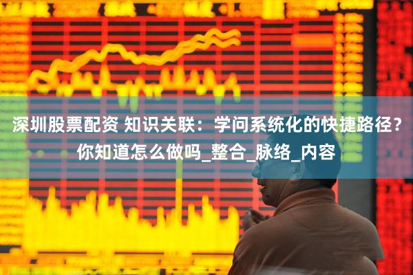 深圳股票配资 知识关联：学问系统化的快捷路径？你知道怎么做吗_整合_脉络_内容