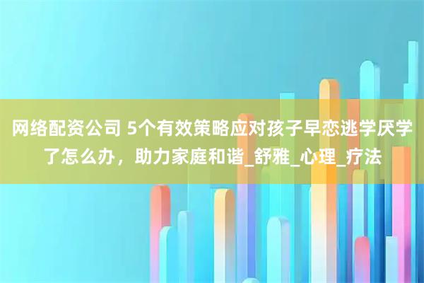 网络配资公司 5个有效策略应对孩子早恋逃学厌学了怎么办，助力家庭和谐_舒雅_心理_疗法