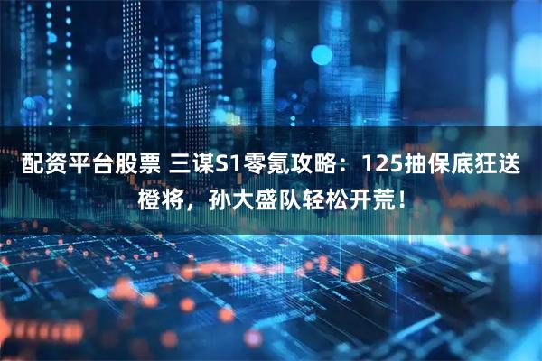 配资平台股票 三谋S1零氪攻略：125抽保底狂送橙将，孙大盛队轻松开荒！