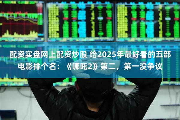 配资实盘网上配资炒股 给2025年最好看的五部电影排个名:《哪吒2》第二,第一没争议