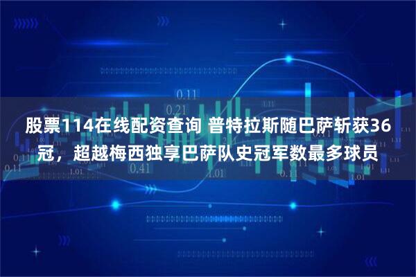 股票114在线配资查询 普特拉斯随巴萨斩获36冠，超越梅西独享巴萨队史冠军数最多球员
