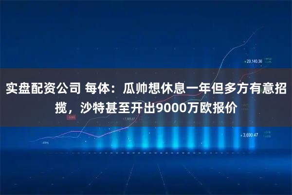 实盘配资公司 每体：瓜帅想休息一年但多方有意招揽，沙特甚至开出9000万欧报价