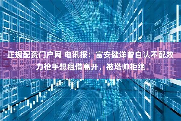 正规配资门户网 电讯报：富安健洋曾自认不配效力枪手想租借离开，被塔帅拒绝