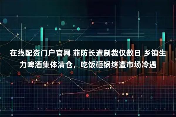 在线配资门户官网 菲防长遭制裁仅数日 乡镇生力啤酒集体清仓，吃饭砸锅终遭市场冷遇