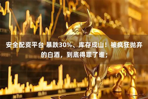 安全配资平台 暴跌30%、库存成山!被疯狂抛弃的白酒,到底得罪了谁;