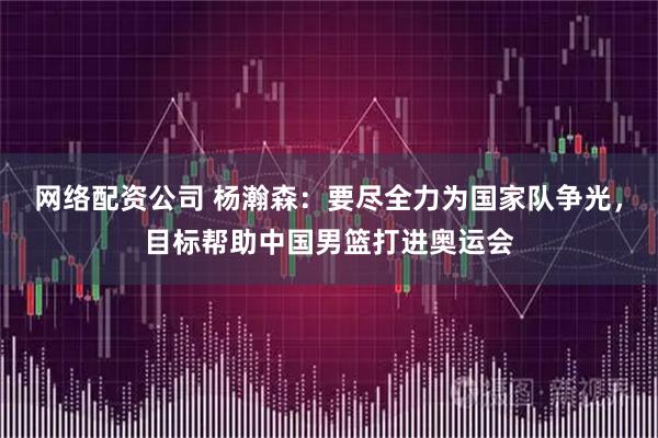 网络配资公司 杨瀚森：要尽全力为国家队争光，目标帮助中国男篮打进奥运会